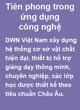 Tiên phong trong ứng dụng công nghệ. DWN Việt Nam xây dựng hệ thống cơ sở vật chất hiện đại, thiết bị hỗ trợ giảng dạy thông minh, chuyên nghiệp, các lớp học được thiết kế theo tiêu chuấn Châu Âu.