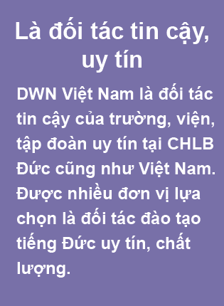 Là đối tác tin cậy, uy tín. DWN Việt Nam là đối tác tin cậy của trường, viện, tập đoàn uy tín tại CHLB Đức cũng như Việt Nam. Được nhiều đơn vị lựa chọn là đối tác đào tạo tiếng Đức uy tín, chất lượng.